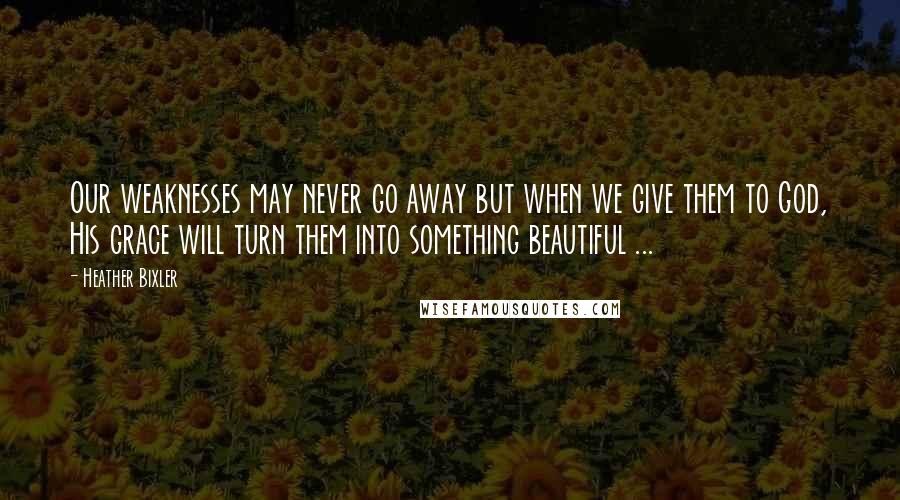 Heather Bixler Quotes: Our weaknesses may never go away but when we give them to God, His grace will turn them into something beautiful ...