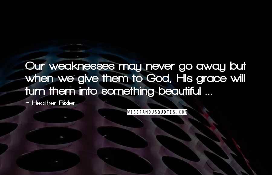 Heather Bixler Quotes: Our weaknesses may never go away but when we give them to God, His grace will turn them into something beautiful ...