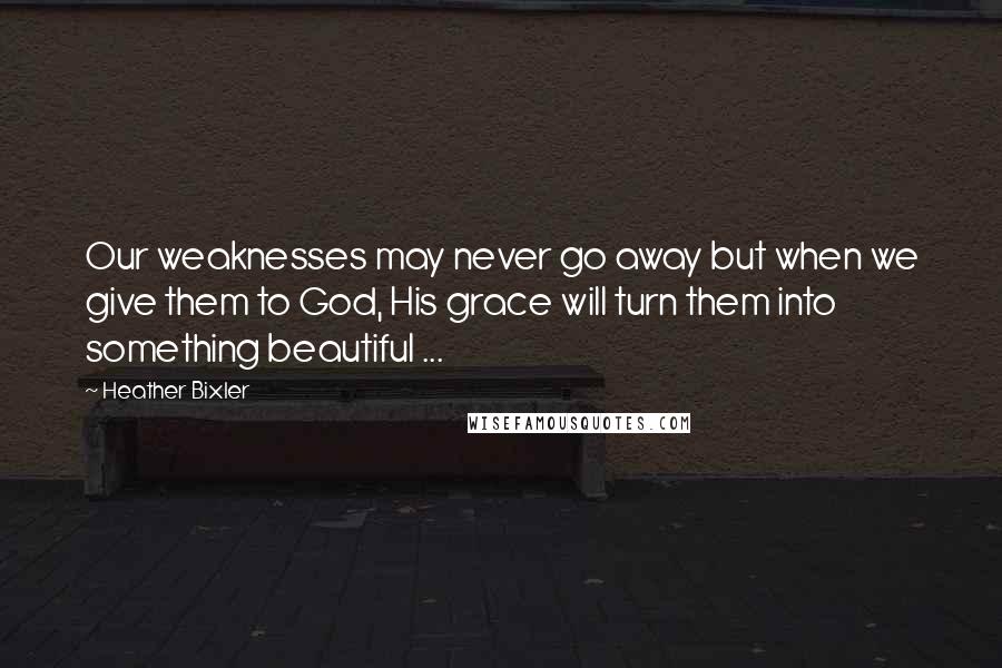 Heather Bixler Quotes: Our weaknesses may never go away but when we give them to God, His grace will turn them into something beautiful ...