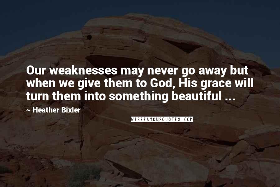 Heather Bixler Quotes: Our weaknesses may never go away but when we give them to God, His grace will turn them into something beautiful ...