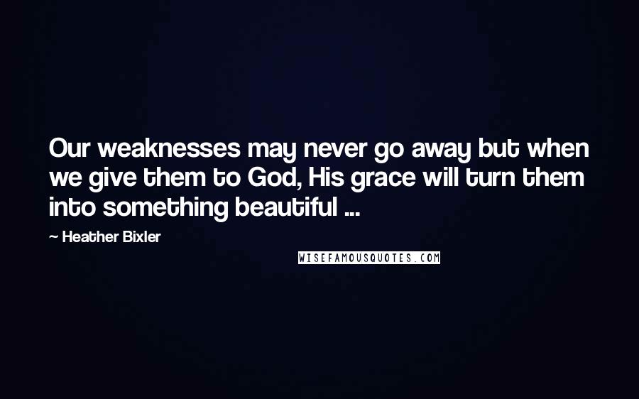 Heather Bixler Quotes: Our weaknesses may never go away but when we give them to God, His grace will turn them into something beautiful ...