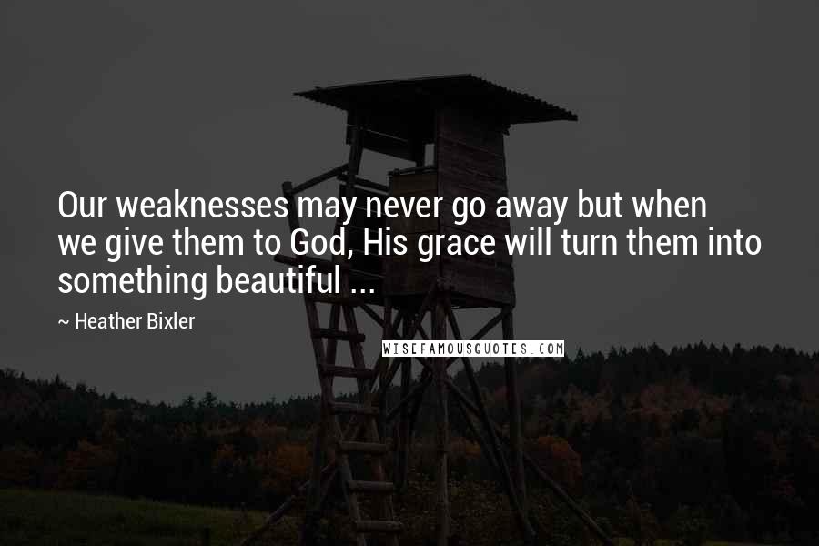 Heather Bixler Quotes: Our weaknesses may never go away but when we give them to God, His grace will turn them into something beautiful ...