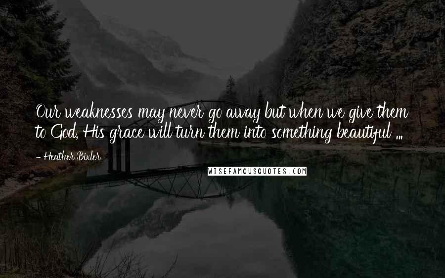 Heather Bixler Quotes: Our weaknesses may never go away but when we give them to God, His grace will turn them into something beautiful ...