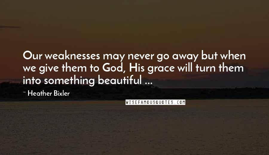 Heather Bixler Quotes: Our weaknesses may never go away but when we give them to God, His grace will turn them into something beautiful ...