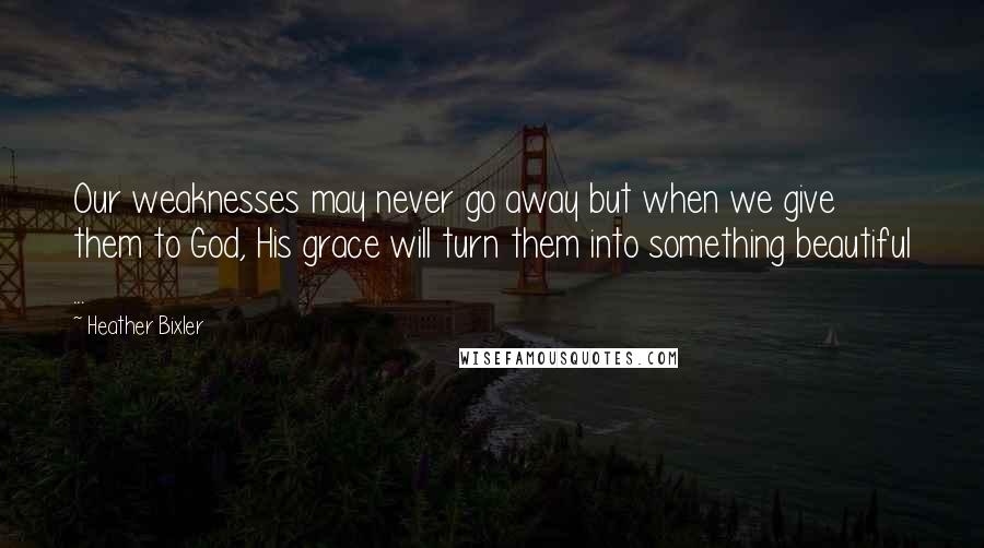 Heather Bixler Quotes: Our weaknesses may never go away but when we give them to God, His grace will turn them into something beautiful ...