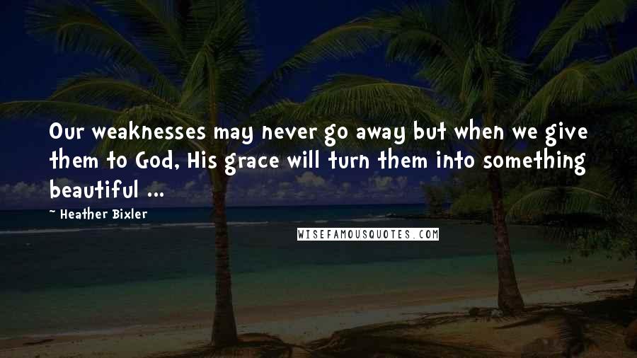 Heather Bixler Quotes: Our weaknesses may never go away but when we give them to God, His grace will turn them into something beautiful ...