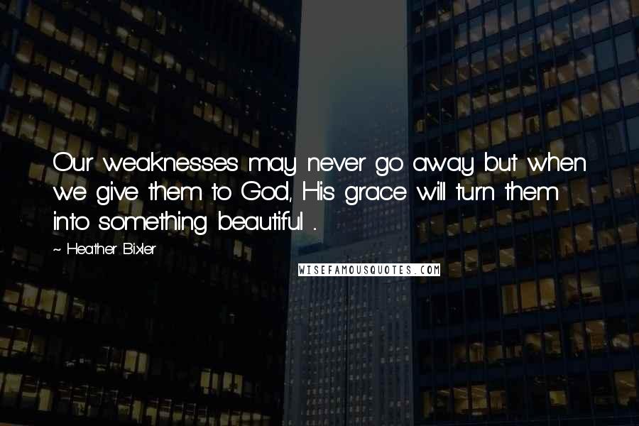Heather Bixler Quotes: Our weaknesses may never go away but when we give them to God, His grace will turn them into something beautiful ...