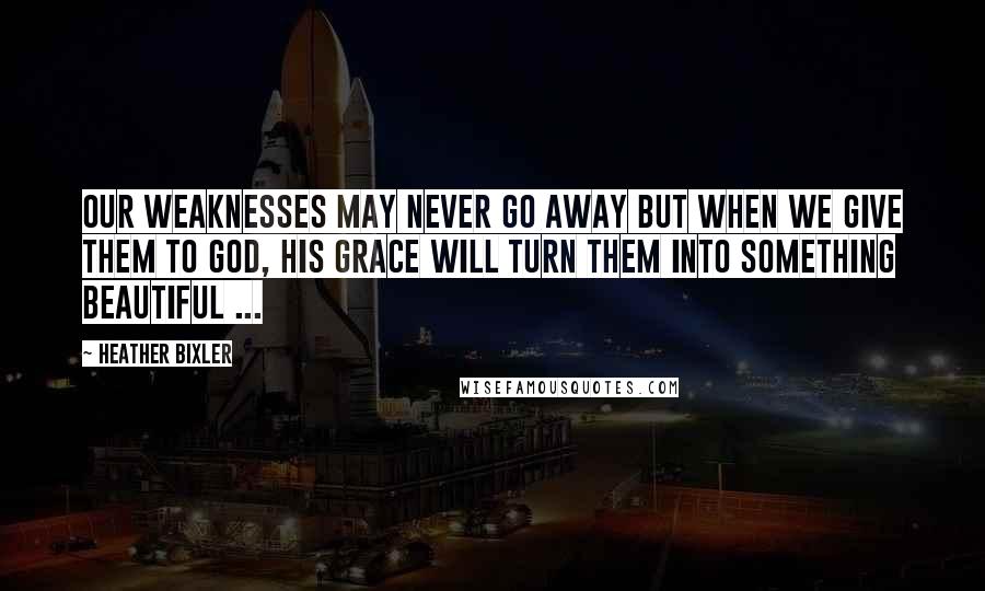 Heather Bixler Quotes: Our weaknesses may never go away but when we give them to God, His grace will turn them into something beautiful ...