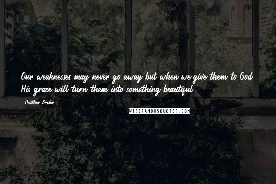 Heather Bixler Quotes: Our weaknesses may never go away but when we give them to God, His grace will turn them into something beautiful ...