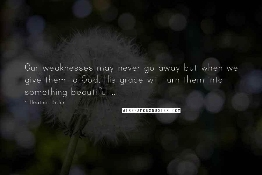 Heather Bixler Quotes: Our weaknesses may never go away but when we give them to God, His grace will turn them into something beautiful ...