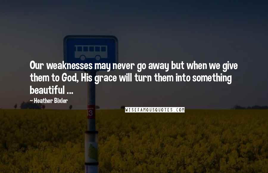 Heather Bixler Quotes: Our weaknesses may never go away but when we give them to God, His grace will turn them into something beautiful ...