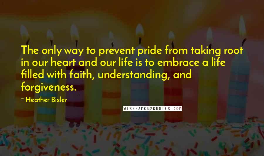 Heather Bixler Quotes: The only way to prevent pride from taking root in our heart and our life is to embrace a life filled with faith, understanding, and forgiveness.