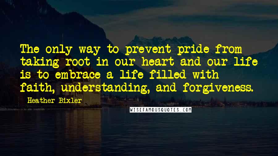 Heather Bixler Quotes: The only way to prevent pride from taking root in our heart and our life is to embrace a life filled with faith, understanding, and forgiveness.