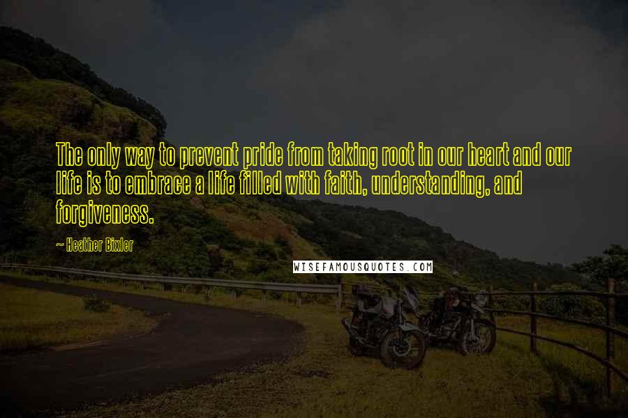 Heather Bixler Quotes: The only way to prevent pride from taking root in our heart and our life is to embrace a life filled with faith, understanding, and forgiveness.