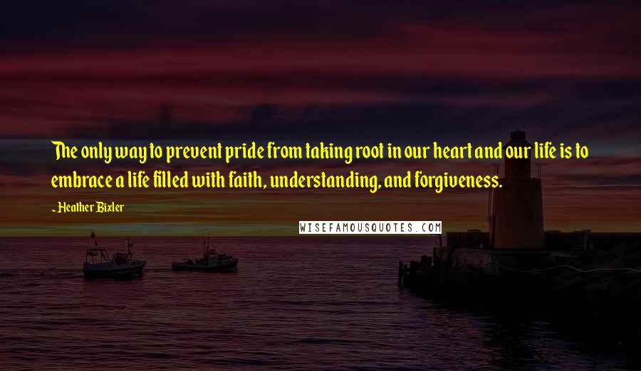 Heather Bixler Quotes: The only way to prevent pride from taking root in our heart and our life is to embrace a life filled with faith, understanding, and forgiveness.