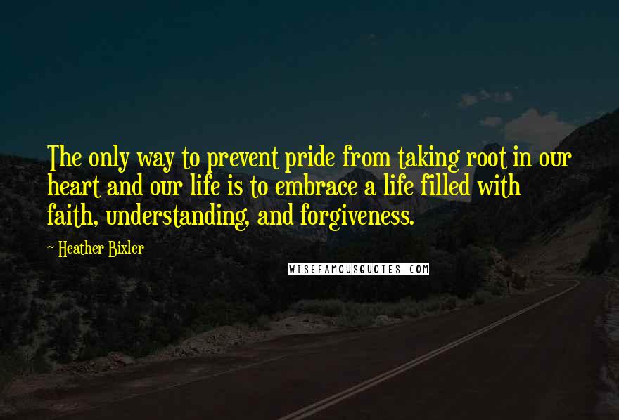 Heather Bixler Quotes: The only way to prevent pride from taking root in our heart and our life is to embrace a life filled with faith, understanding, and forgiveness.