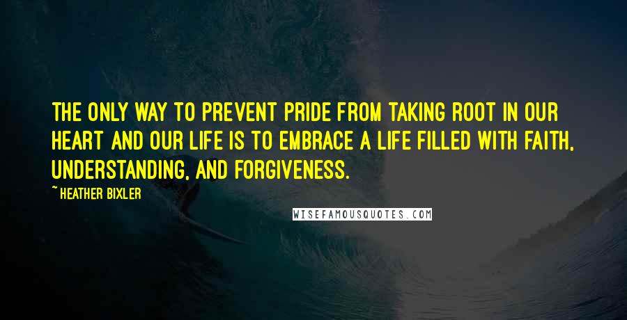 Heather Bixler Quotes: The only way to prevent pride from taking root in our heart and our life is to embrace a life filled with faith, understanding, and forgiveness.