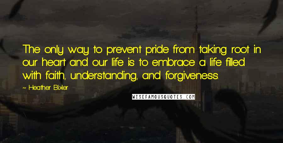 Heather Bixler Quotes: The only way to prevent pride from taking root in our heart and our life is to embrace a life filled with faith, understanding, and forgiveness.