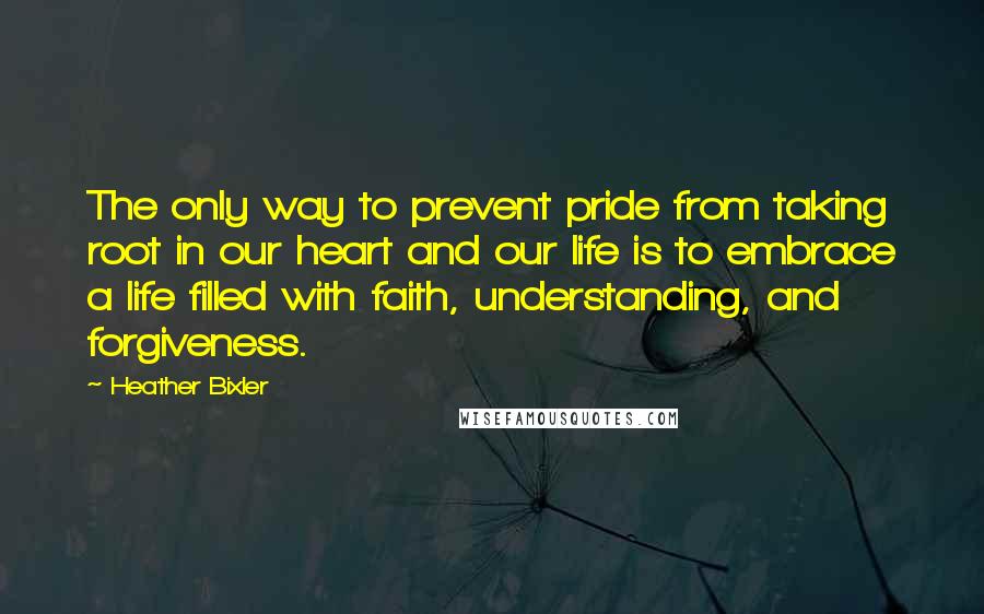 Heather Bixler Quotes: The only way to prevent pride from taking root in our heart and our life is to embrace a life filled with faith, understanding, and forgiveness.