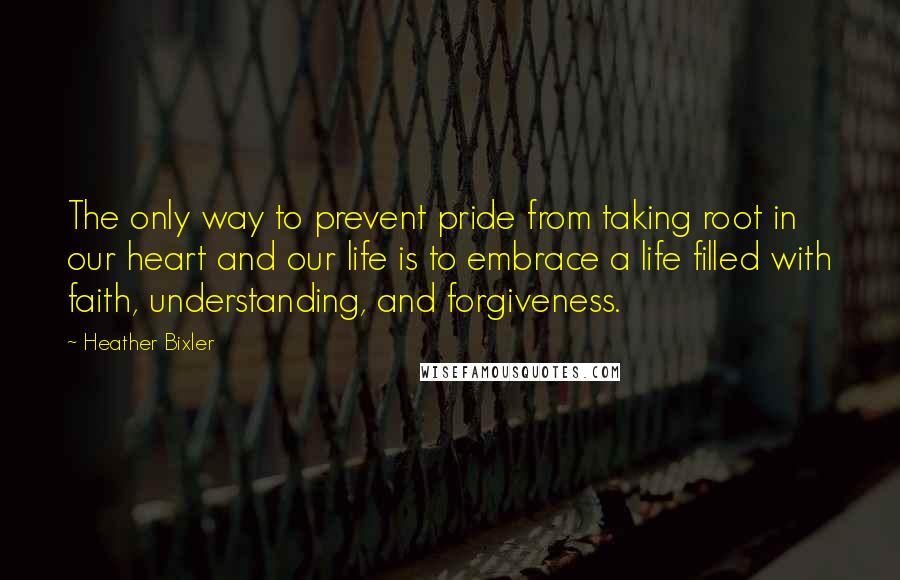 Heather Bixler Quotes: The only way to prevent pride from taking root in our heart and our life is to embrace a life filled with faith, understanding, and forgiveness.