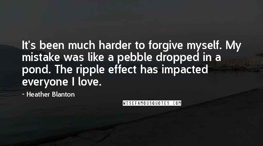 Heather Blanton Quotes: It's been much harder to forgive myself. My mistake was like a pebble dropped in a pond. The ripple effect has impacted everyone I love.