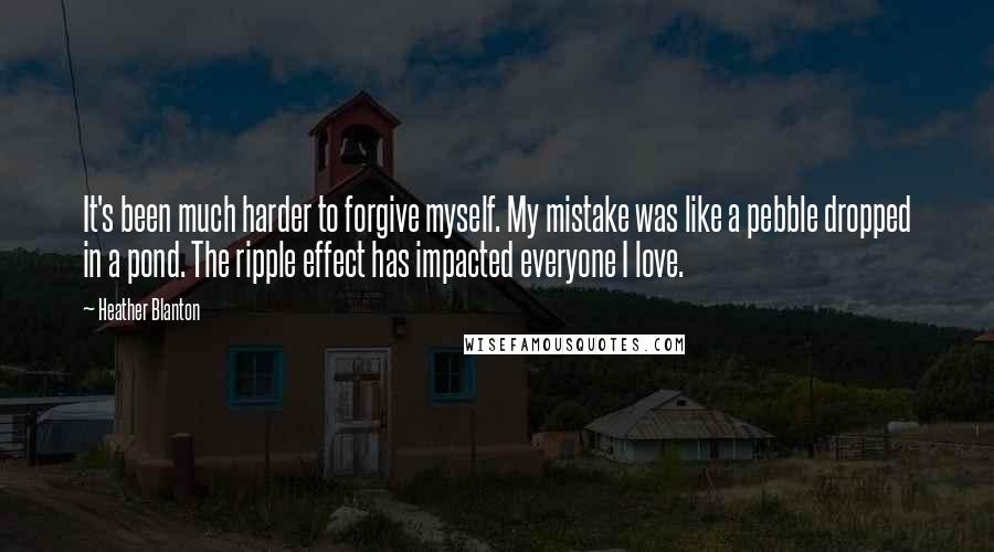 Heather Blanton Quotes: It's been much harder to forgive myself. My mistake was like a pebble dropped in a pond. The ripple effect has impacted everyone I love.