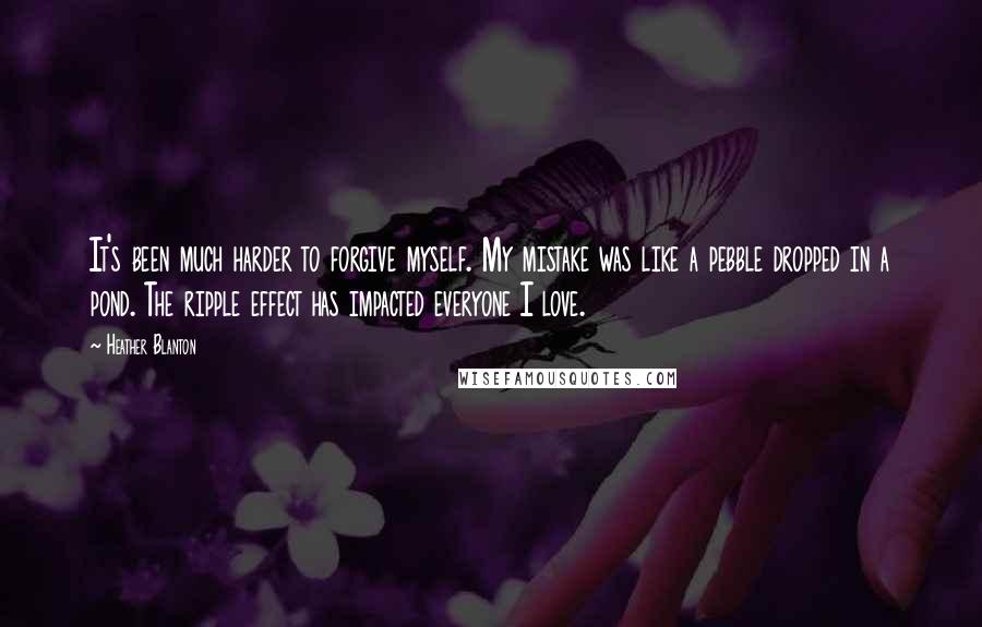 Heather Blanton Quotes: It's been much harder to forgive myself. My mistake was like a pebble dropped in a pond. The ripple effect has impacted everyone I love.