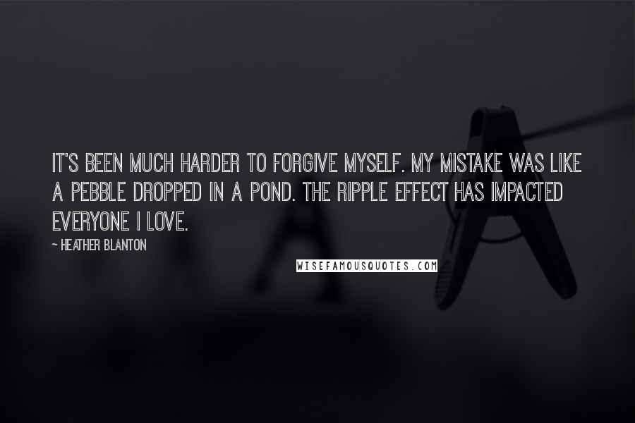 Heather Blanton Quotes: It's been much harder to forgive myself. My mistake was like a pebble dropped in a pond. The ripple effect has impacted everyone I love.