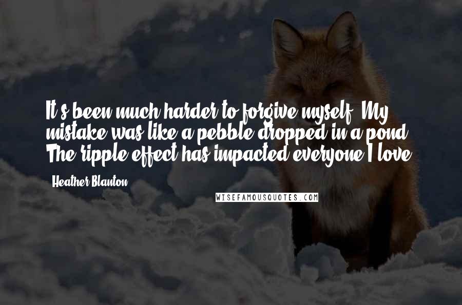 Heather Blanton Quotes: It's been much harder to forgive myself. My mistake was like a pebble dropped in a pond. The ripple effect has impacted everyone I love.