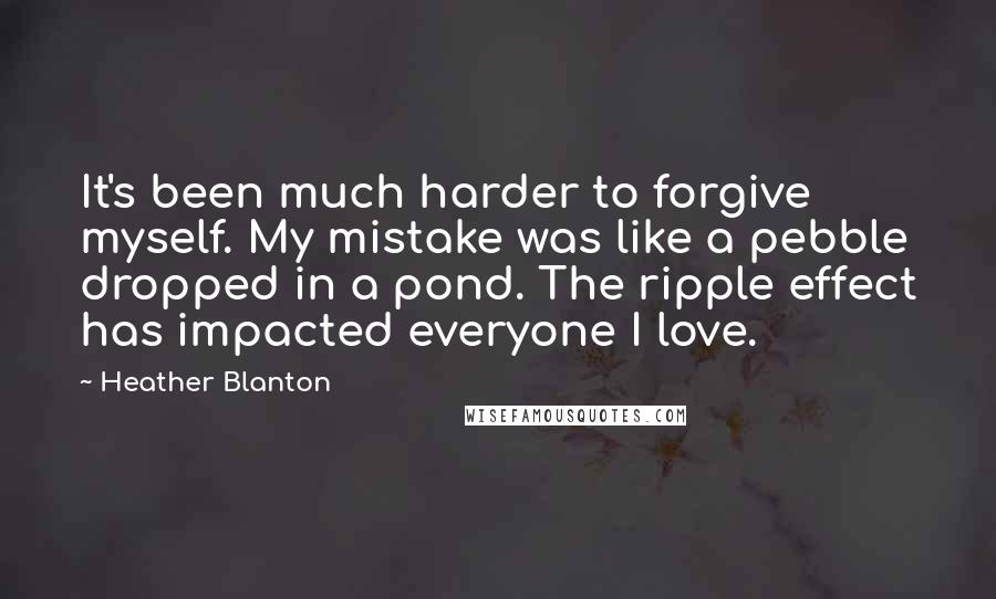 Heather Blanton Quotes: It's been much harder to forgive myself. My mistake was like a pebble dropped in a pond. The ripple effect has impacted everyone I love.