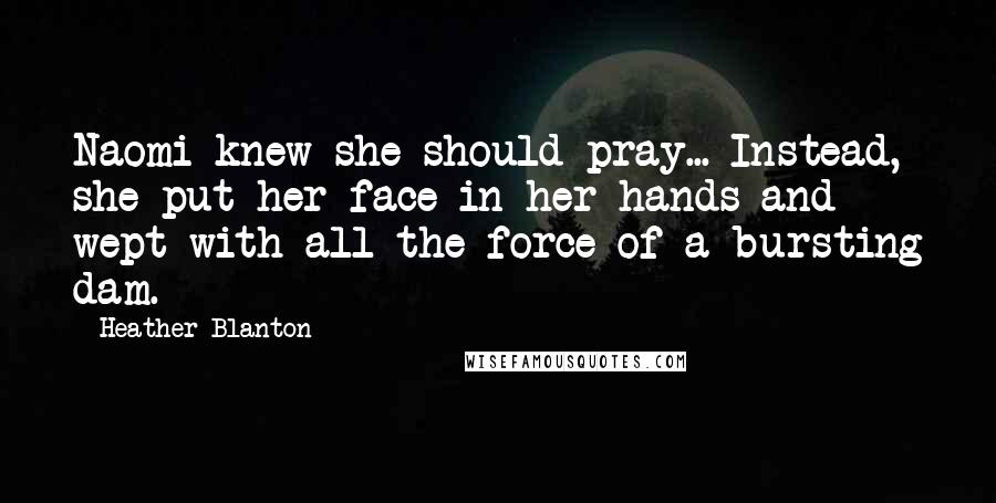 Heather Blanton Quotes: Naomi knew she should pray... Instead, she put her face in her hands and wept with all the force of a bursting dam.