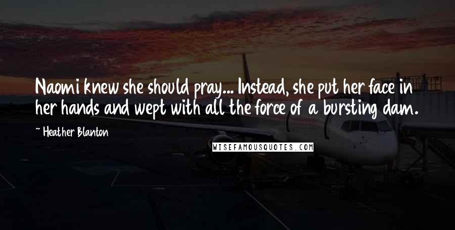 Heather Blanton Quotes: Naomi knew she should pray... Instead, she put her face in her hands and wept with all the force of a bursting dam.