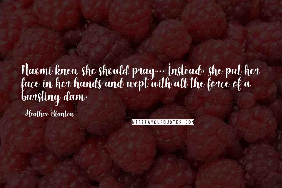 Heather Blanton Quotes: Naomi knew she should pray... Instead, she put her face in her hands and wept with all the force of a bursting dam.