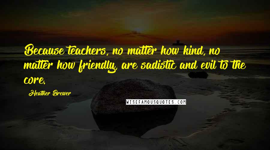 Heather Brewer Quotes: Because teachers, no matter how kind, no matter how friendly, are sadistic and evil to the core.