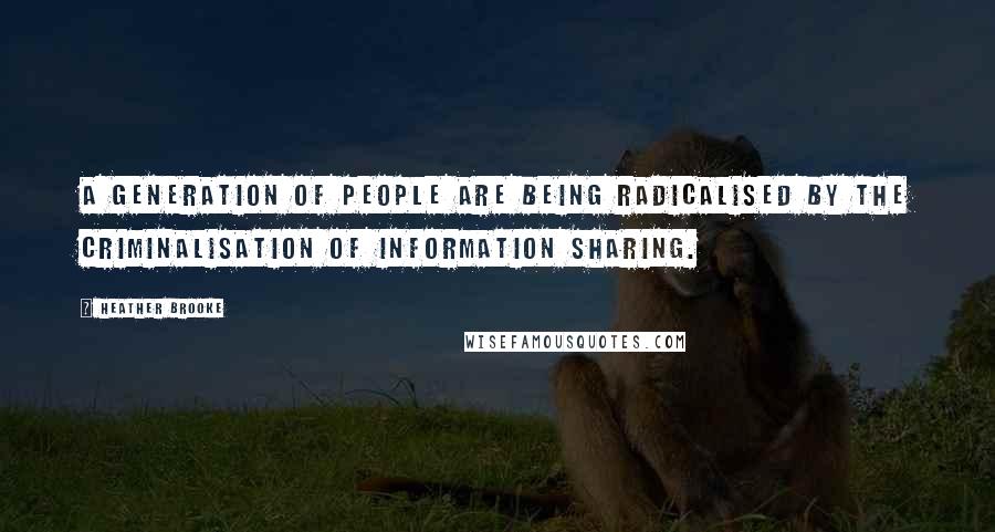 Heather Brooke Quotes: A generation of people are being radicalised by the criminalisation of information sharing.