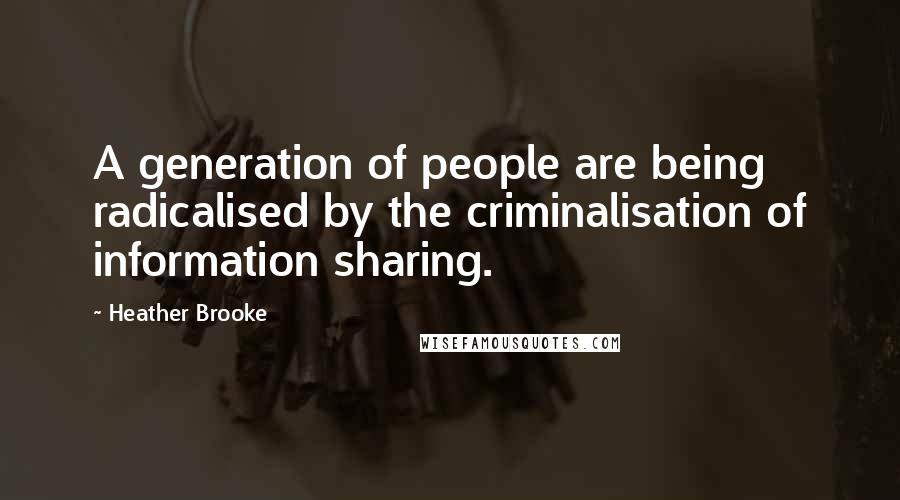 Heather Brooke Quotes: A generation of people are being radicalised by the criminalisation of information sharing.