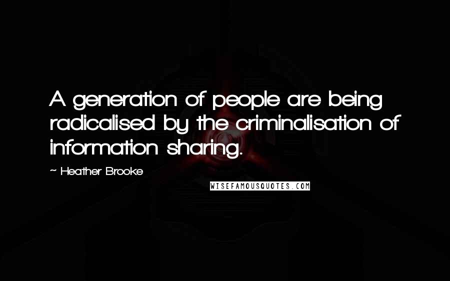 Heather Brooke Quotes: A generation of people are being radicalised by the criminalisation of information sharing.