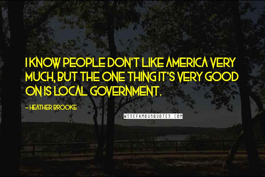 Heather Brooke Quotes: I know people don't like America very much, but the one thing it's very good on is local government.