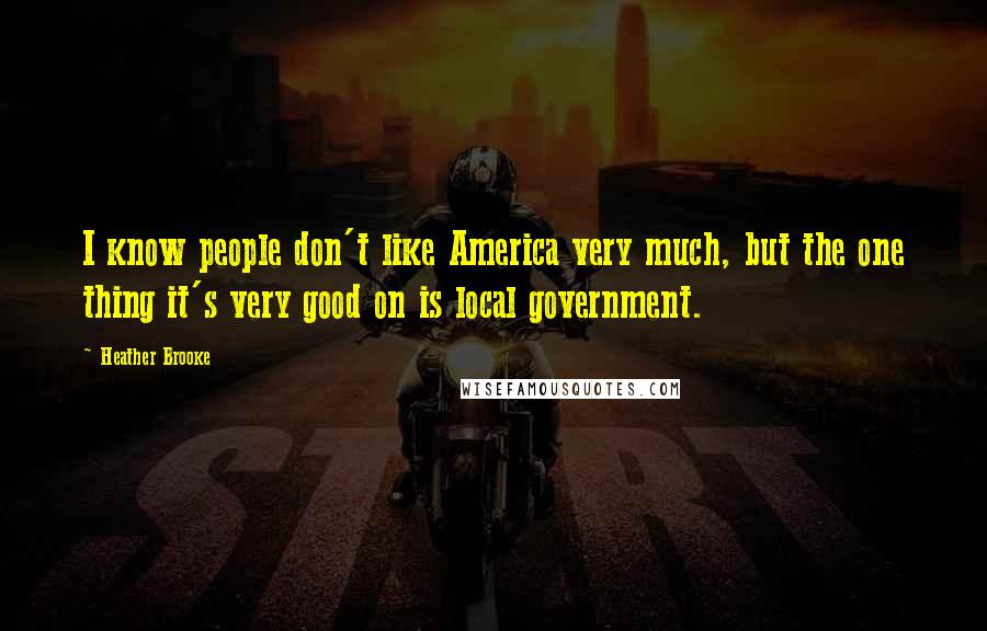 Heather Brooke Quotes: I know people don't like America very much, but the one thing it's very good on is local government.