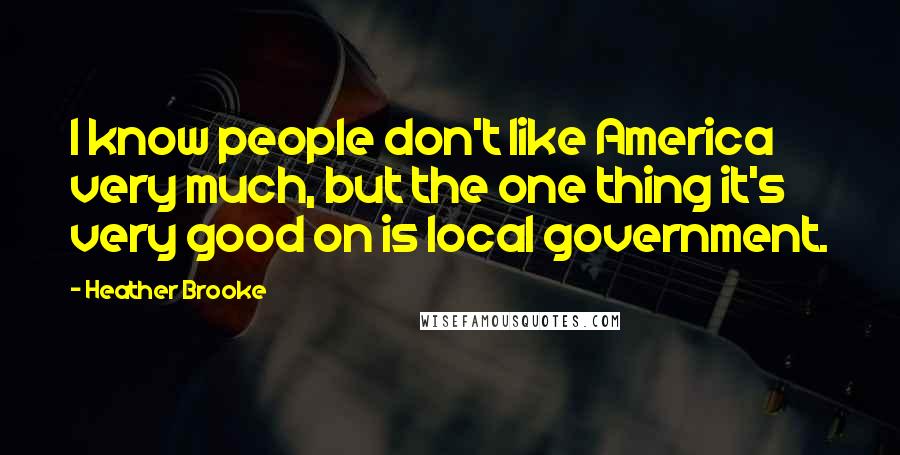 Heather Brooke Quotes: I know people don't like America very much, but the one thing it's very good on is local government.
