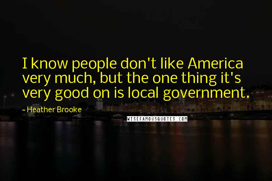 Heather Brooke Quotes: I know people don't like America very much, but the one thing it's very good on is local government.