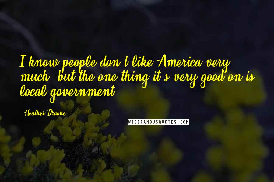 Heather Brooke Quotes: I know people don't like America very much, but the one thing it's very good on is local government.