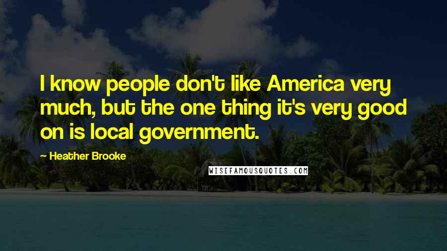 Heather Brooke Quotes: I know people don't like America very much, but the one thing it's very good on is local government.