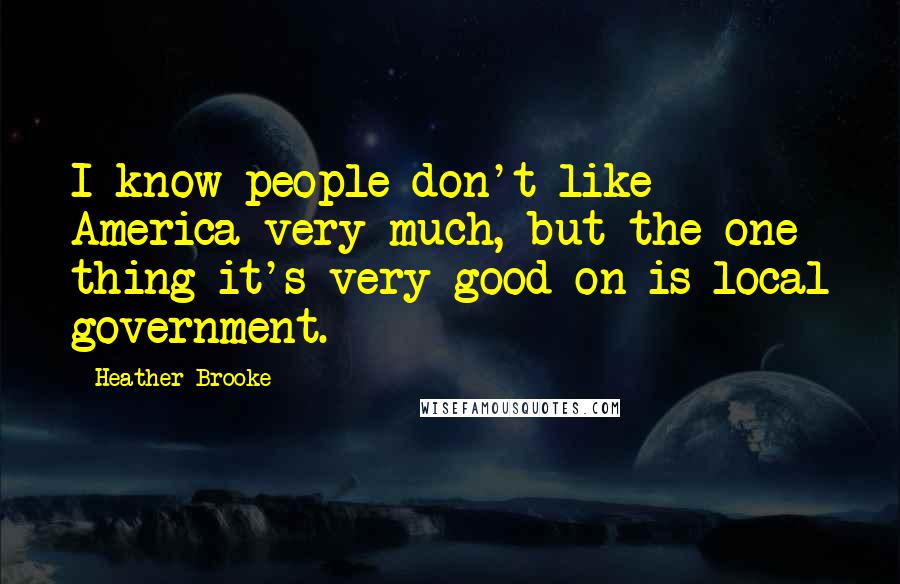 Heather Brooke Quotes: I know people don't like America very much, but the one thing it's very good on is local government.