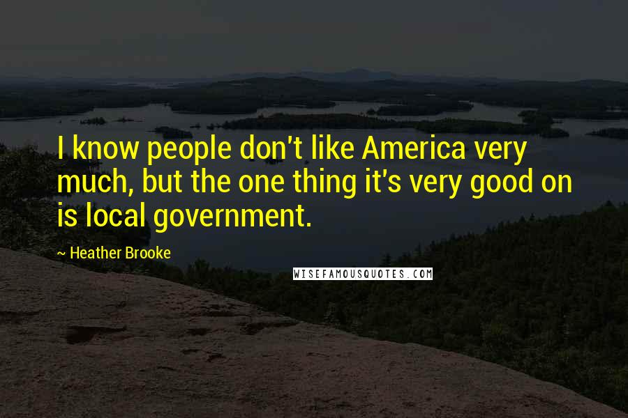 Heather Brooke Quotes: I know people don't like America very much, but the one thing it's very good on is local government.