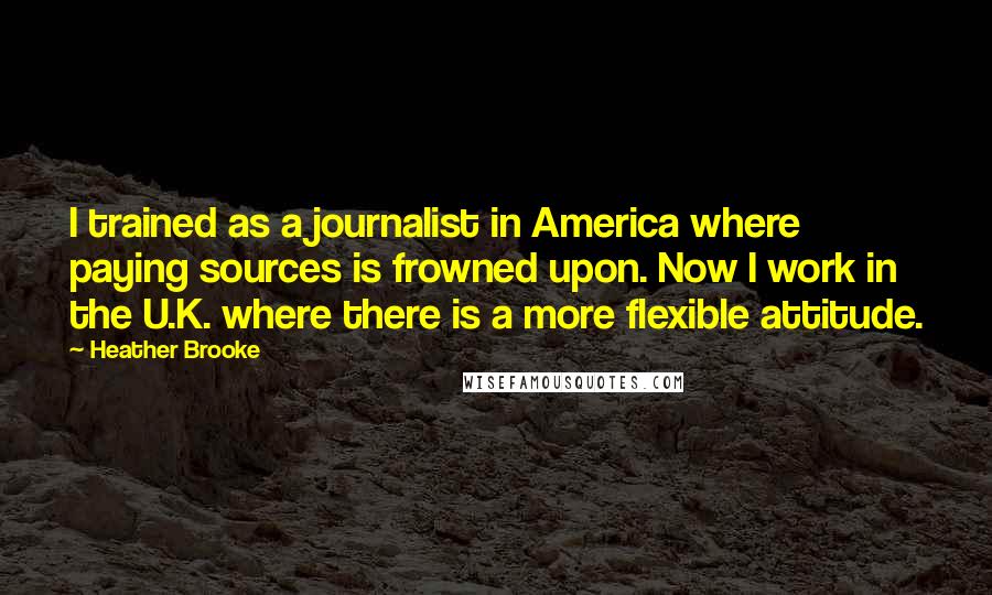 Heather Brooke Quotes: I trained as a journalist in America where paying sources is frowned upon. Now I work in the U.K. where there is a more flexible attitude.