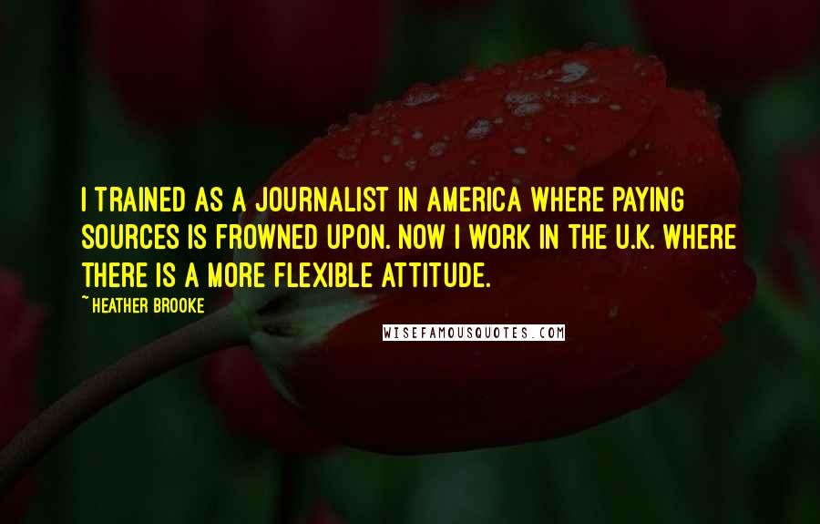 Heather Brooke Quotes: I trained as a journalist in America where paying sources is frowned upon. Now I work in the U.K. where there is a more flexible attitude.