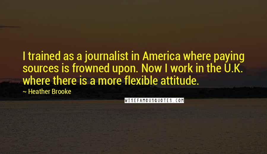 Heather Brooke Quotes: I trained as a journalist in America where paying sources is frowned upon. Now I work in the U.K. where there is a more flexible attitude.