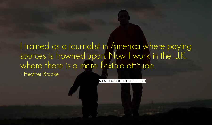 Heather Brooke Quotes: I trained as a journalist in America where paying sources is frowned upon. Now I work in the U.K. where there is a more flexible attitude.