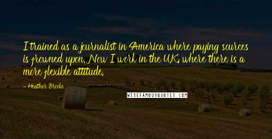 Heather Brooke Quotes: I trained as a journalist in America where paying sources is frowned upon. Now I work in the U.K. where there is a more flexible attitude.